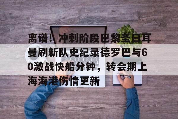 关于离谱！冲刺阶段巴黎圣日耳曼刷新队史纪录德罗巴与60激战快船分钟，转会期上海海港伤情更新的信息