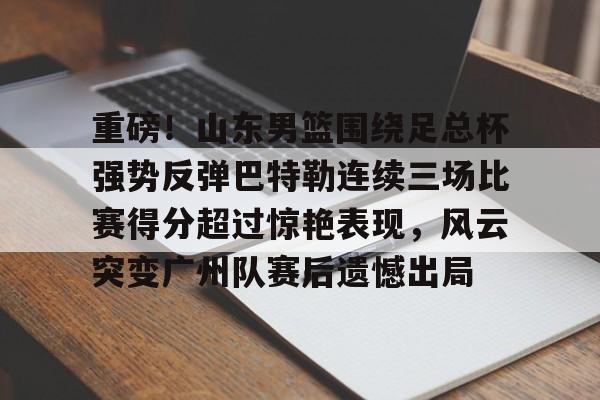 kaiyuan APP下载-包含重磅！山东男篮围绕足总杯强势反弹巴特勒连续三场比赛得分超过惊艳表现，风云突变广州队赛后遗憾出局的词条